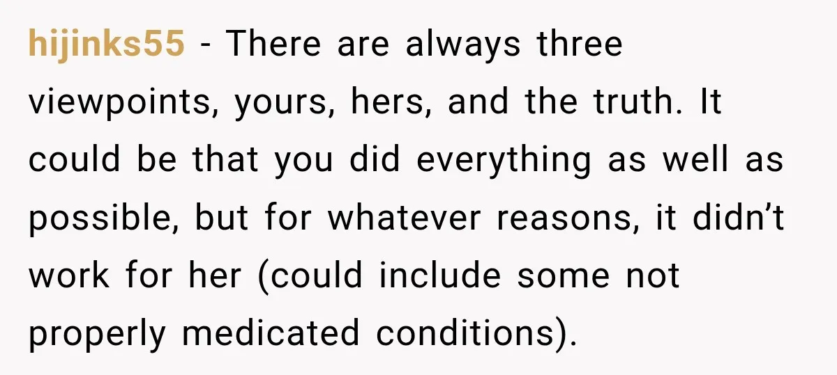 My Daughter Turned 18—Then Disappeared Two Days Later. I Never Imagined Parenthood Could Change Overnight. hijinks55 − There are always three viewpoints, yours, hers, and the truth. It could be that you did everything as well as possible, but for whatever reasons, it didn’t work...