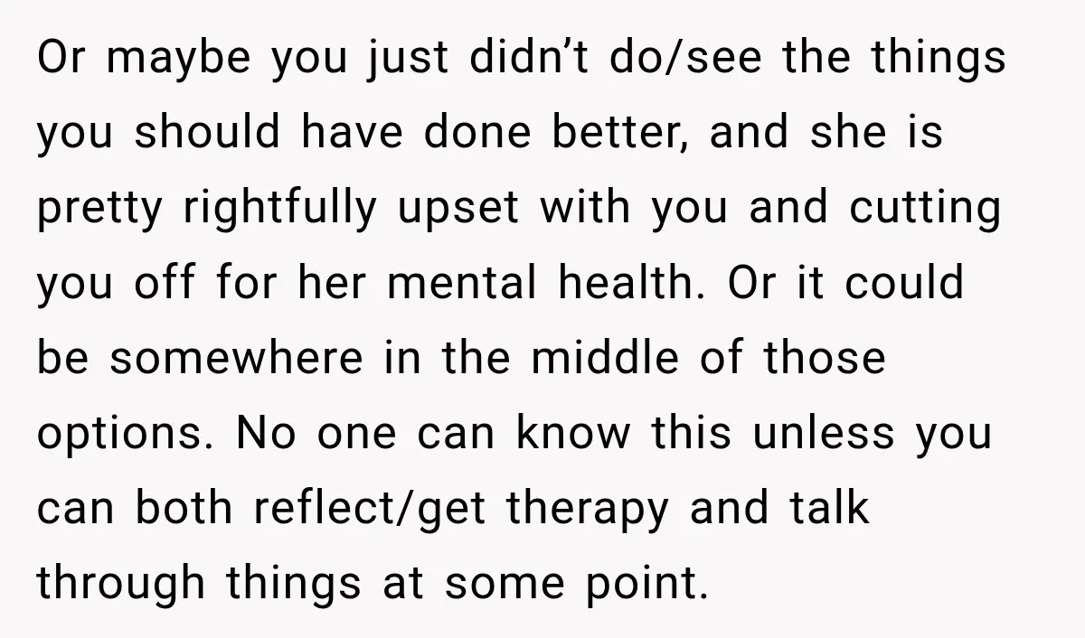 My Daughter Turned 18—Then Disappeared Two Days Later. I Never Imagined Parenthood Could Change Overnight. Or maybe you just didn’t do/see the things you should have done better, and she is pretty rightfully upset with you and cutting you off for her mental health. Or...