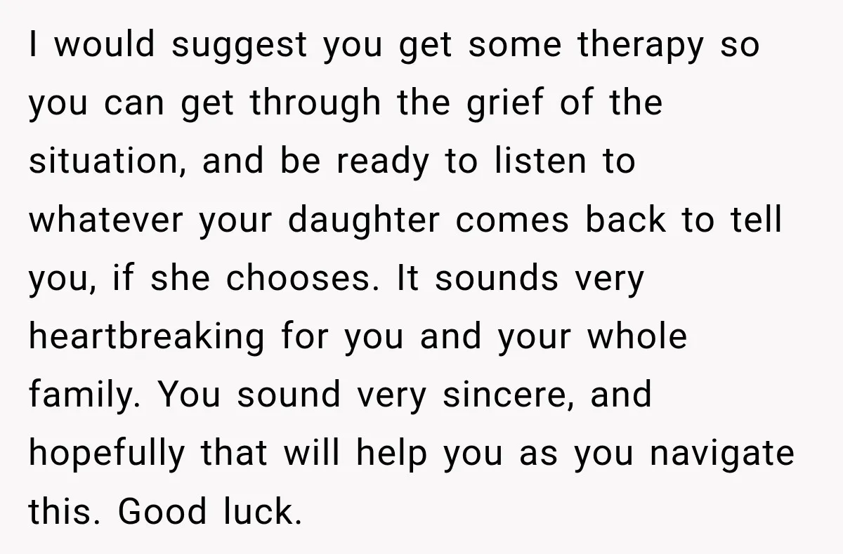 My Daughter Turned 18—Then Disappeared Two Days Later. I Never Imagined Parenthood Could Change Overnight. I would suggest you get some therapy so you can get through the grief of the situation, and be ready to listen to whatever your daughter comes back to tell...