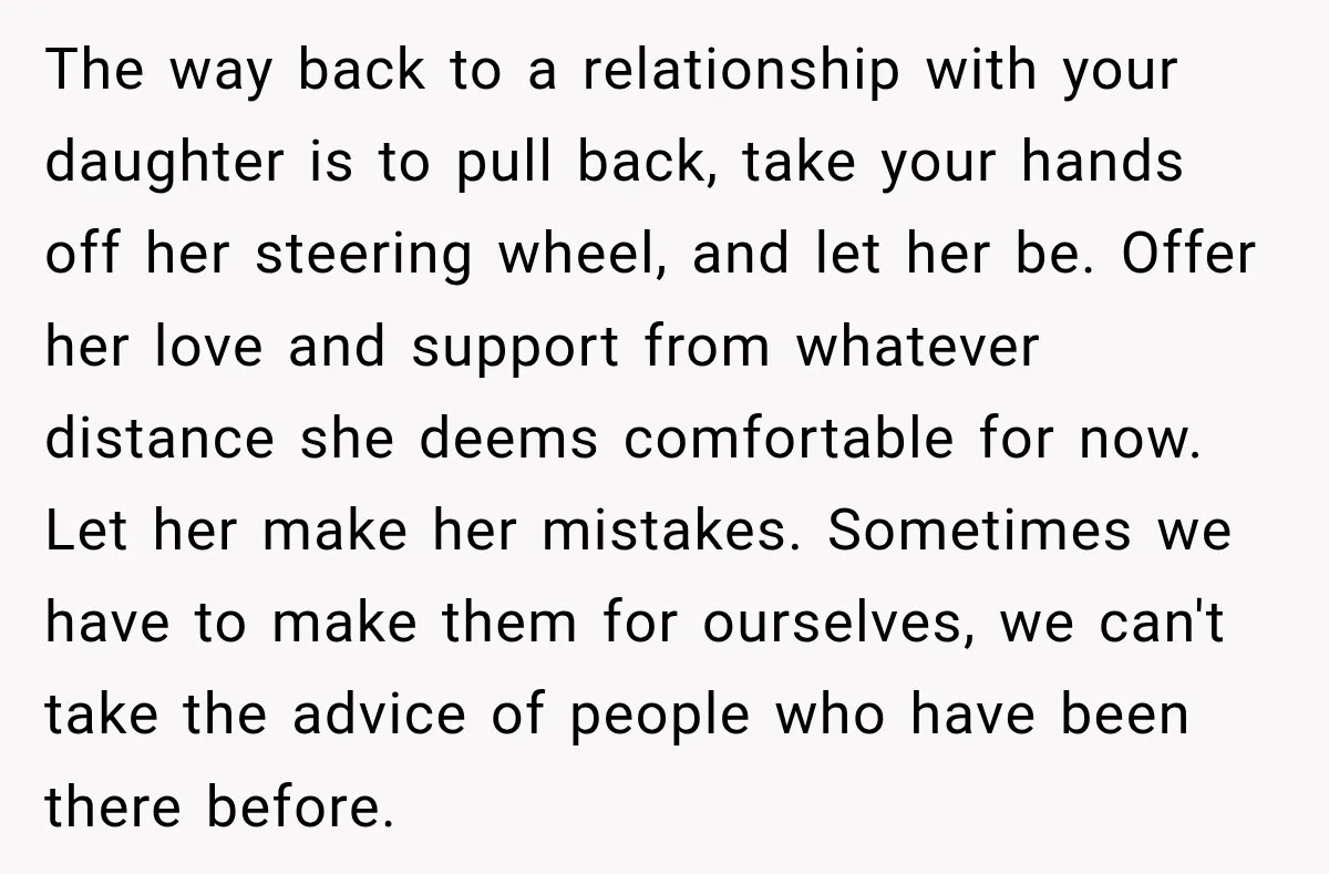 My Daughter Turned 18—Then Disappeared Two Days Later. I Never Imagined Parenthood Could Change Overnight. The way back to a relationship with your daughter is to pull back, take your hands off her steering wheel, and let her be. Offer her love and support from...