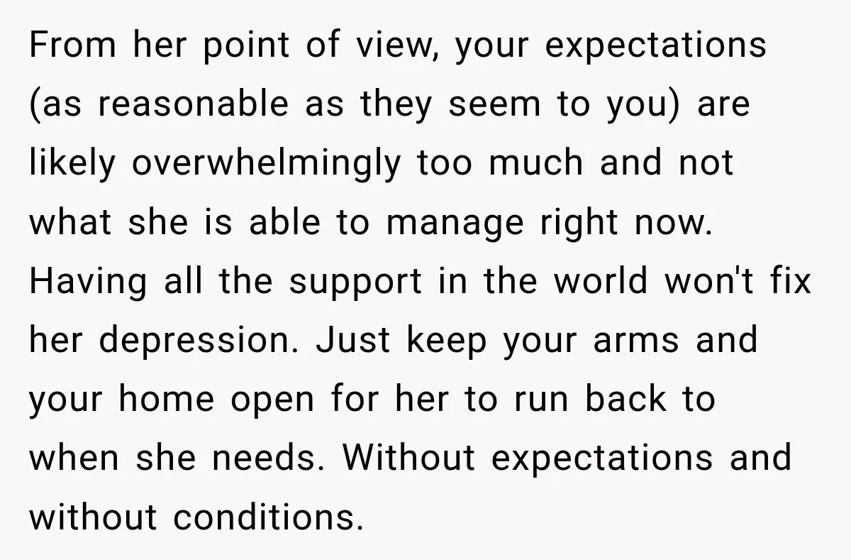 My Daughter Turned 18—Then Disappeared Two Days Later. I Never Imagined Parenthood Could Change Overnight. From her point of view, your expectations (as reasonable as they seem to you) are likely overwhelmingly too much and not what she is able to manage right now. Having...