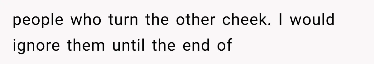 people who turn the other cheek. I would ignore them until the end of