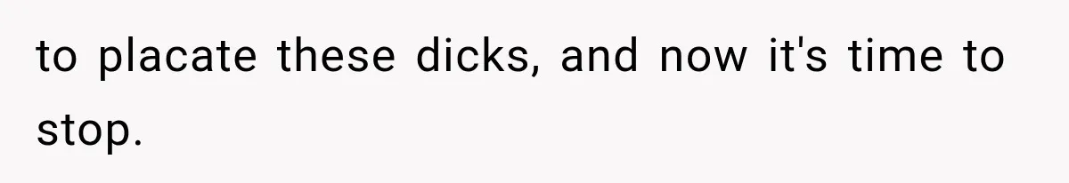 to placate these dicks, and now it's time to stop.