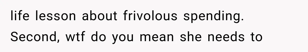 life lesson about frivolous spending. Second, wtf do you mean she needs to