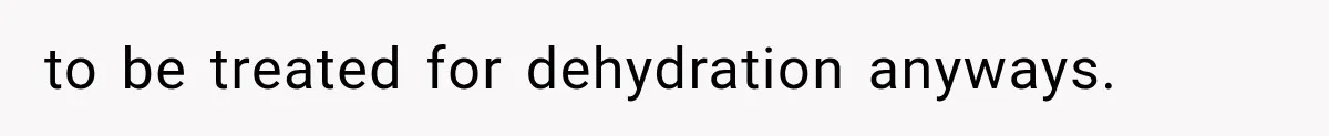 to be treated for dehydration anyways.
