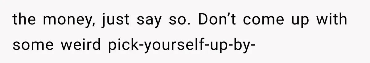 the money, just say so. Don’t come up with some weird pick-yourself-up-by-