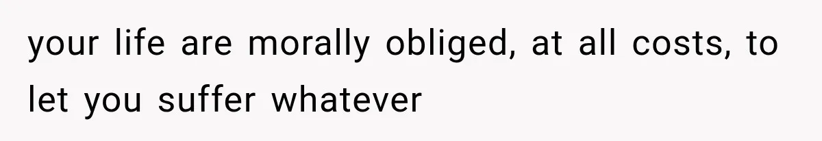 your life are morally obliged, at all costs, to let you suffer whatever