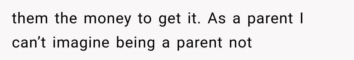 them the money to get it. As a parent I can’t imagine being a parent not