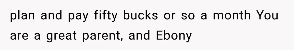 plan and pay fifty bucks or so a month You are a great parent, and Ebony