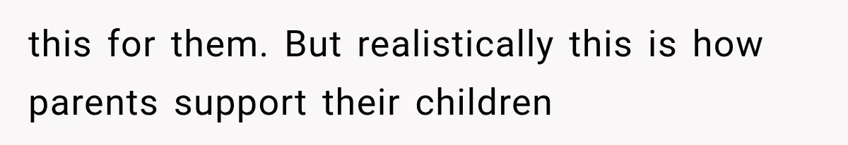 this for them. But realistically this is how parents support their children
