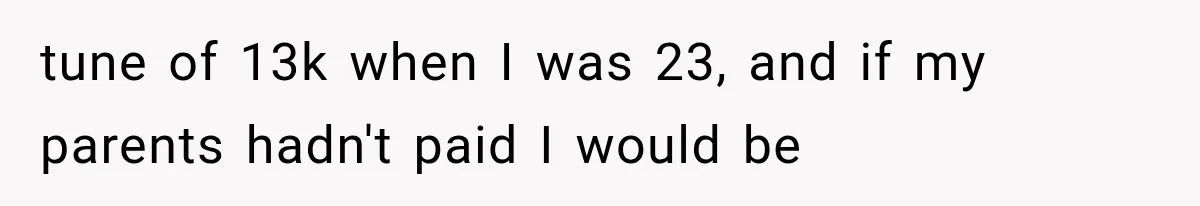 tune of 13k when I was 23, and if my parents hadn't paid I would be