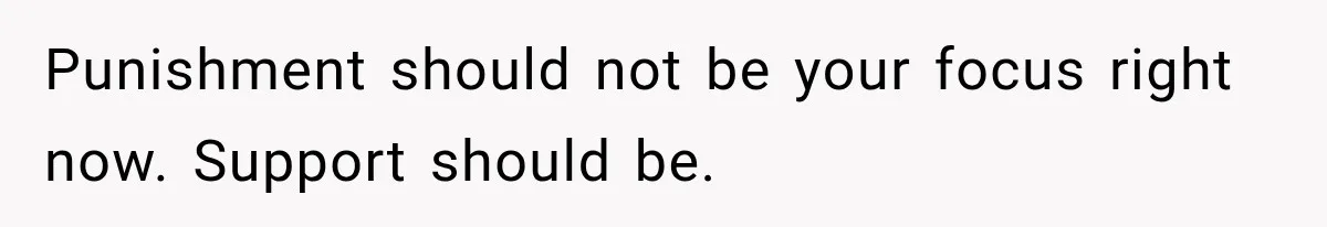 Punishment should not be your focus right now. Support should be.