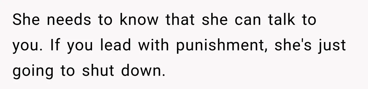 She needs to know that she can talk to you. If you lead with punishment, she's just going to shut down.
