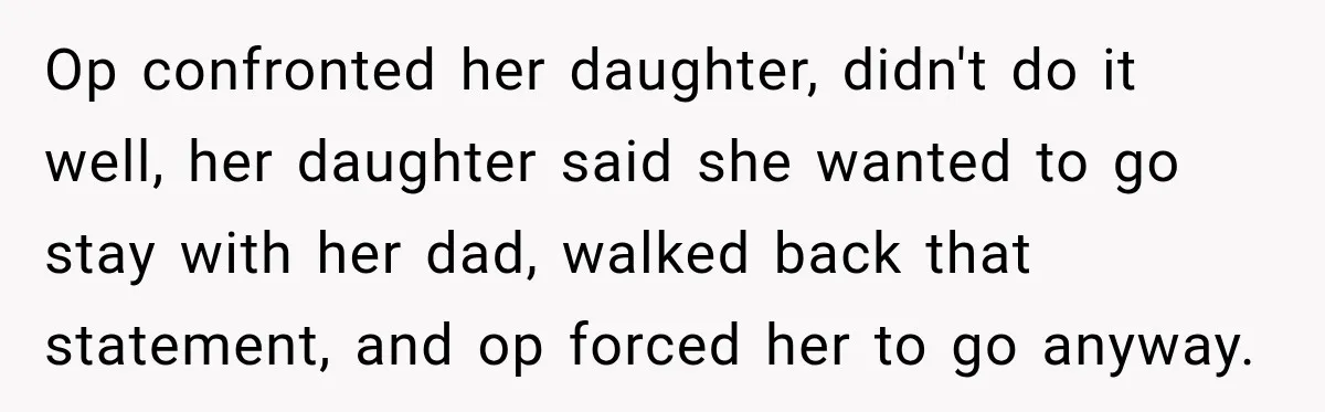 Op confronted her daughter, didn't do it well, her daughter said she wanted to go stay with her dad, walked back that statement, and op forced her to go anyway.