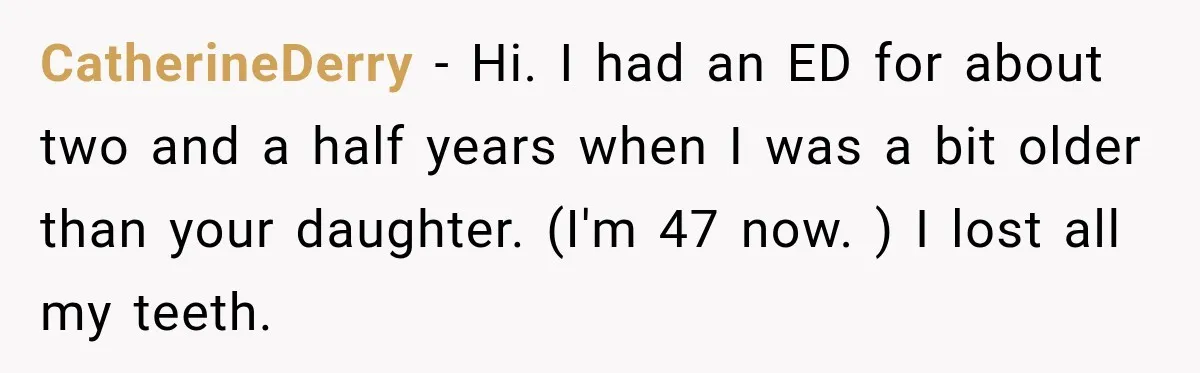 CatherineDerry − Hi. I had an ED for about two and a half years when I was a bit older than your daughter. (I'm 47 now. ) I lost all...