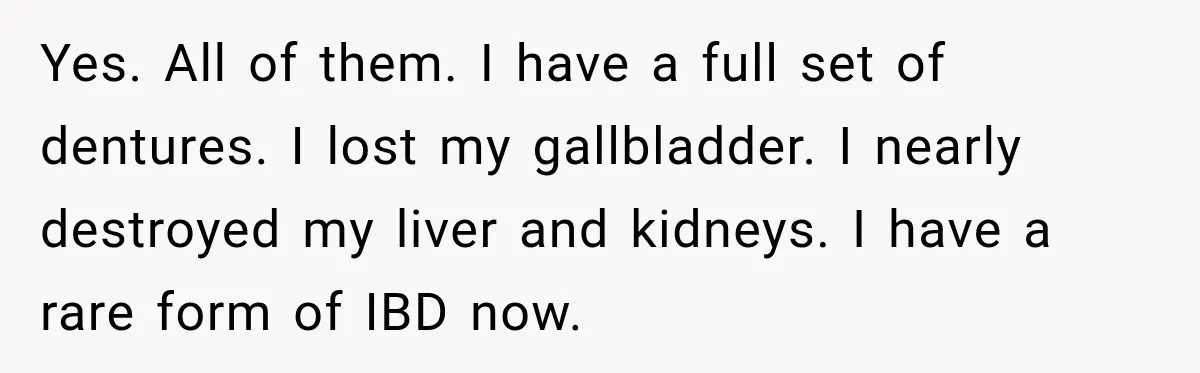 Yes. All of them. I have a full set of dentures. I lost my gallbladder. I nearly destroyed my liver and kidneys. I have a rare form of IBD now.