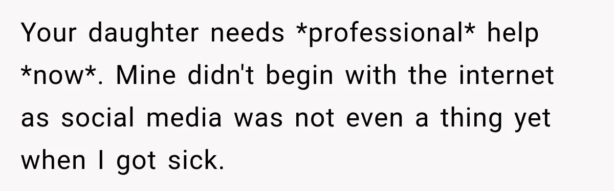 Your daughter needs *professional* help *now*. Mine didn't begin with the internet as social media was not even a thing yet when I got sick.