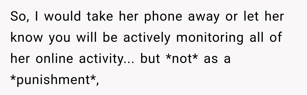 So, I would take her phone away or let her know you will be actively monitoring all of her online activity... but *not* as a *punishment*,