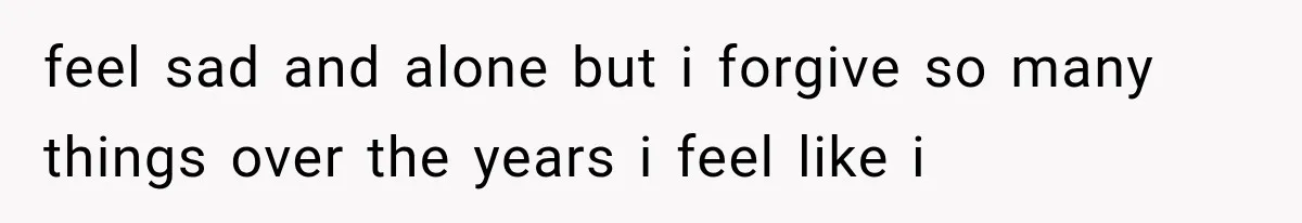 feel sad and alone but i forgive so many things over the years i feel like i