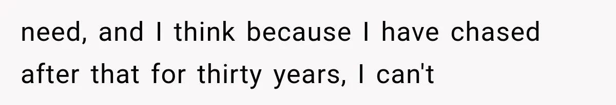 need, and I think because I have chased after that for thirty years, I can't