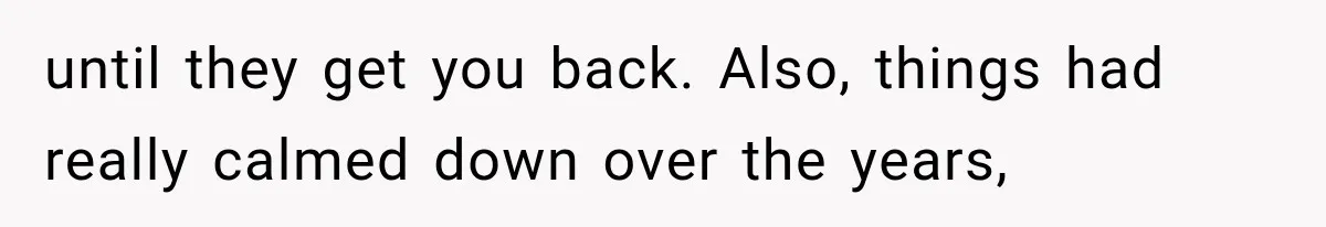 until they get you back. Also, things had really calmed down over the years,