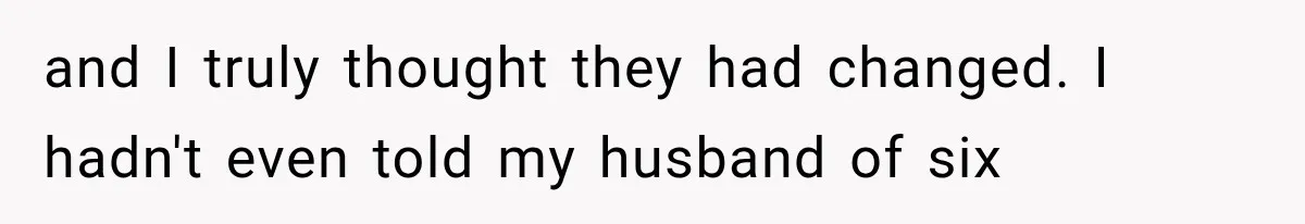 and I truly thought they had changed. I hadn't even told my husband of six