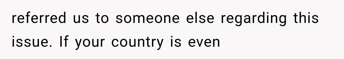 referred us to someone else regarding this issue. If your country is even