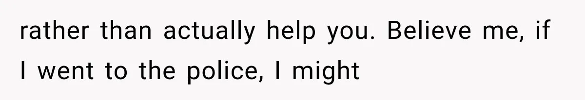 rather than actually help you. Believe me, if I went to the police, I might
