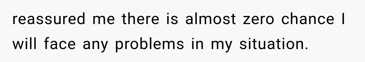 reassured me there is almost zero chance I will face any problems in my situation.