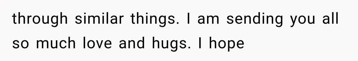 through similar things. I am sending you all so much love and hugs. I hope