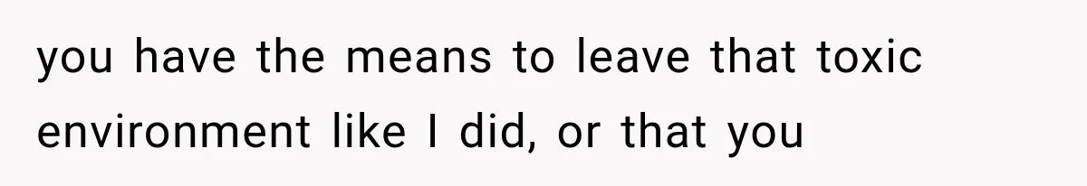 you have the means to leave that toxic environment like I did, or that you