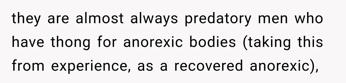 they are almost always predatory men who have thong for anorexic bodies (taking this from experience, as a recovered anorexic),