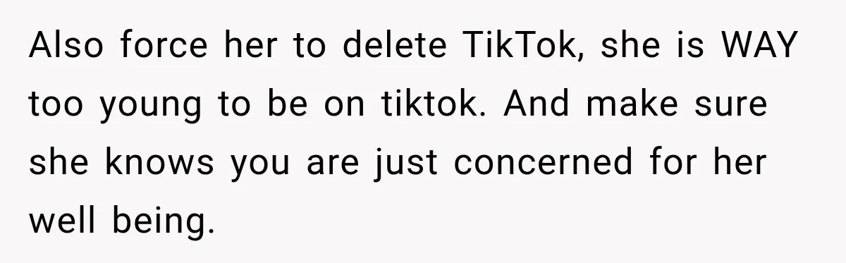 Also force her to delete TikTok, she is WAY too young to be on tiktok. And make sure she knows you are just concerned for her well being.