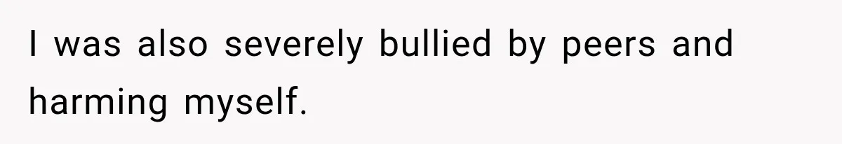 I was also severely bullied by peers and harming myself.