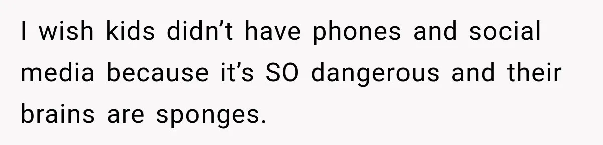 I wish kids didn’t have phones and social media because it’s SO dangerous and their brains are sponges.