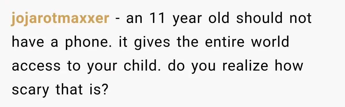jojarotmaxxer − an 11 year old should not have a phone. it gives the entire world access to your child. do you realize how scary that is?