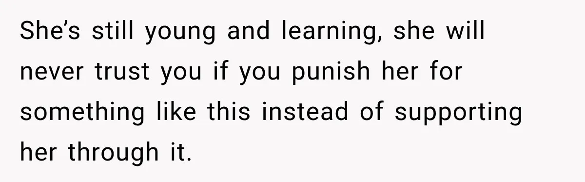 She’s still young and learning, she will never trust you if you punish her for something like this instead of supporting her through it.