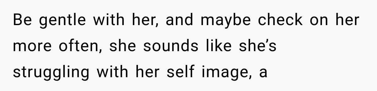 Be gentle with her, and maybe check on her more often, she sounds like she’s struggling with her self image, a