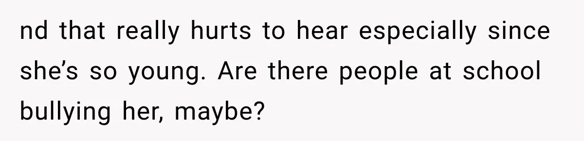 nd that really hurts to hear especially since she’s so young. Are there people at school bullying her, maybe?