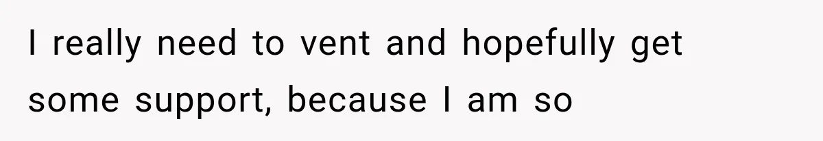 I really need to vent and hopefully get some support, because I am so