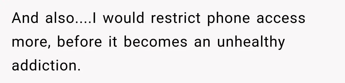And also....I would restrict phone access more, before it becomes an unhealthy addiction.