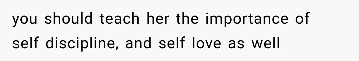 you should teach her the importance of self discipline, and self love as well