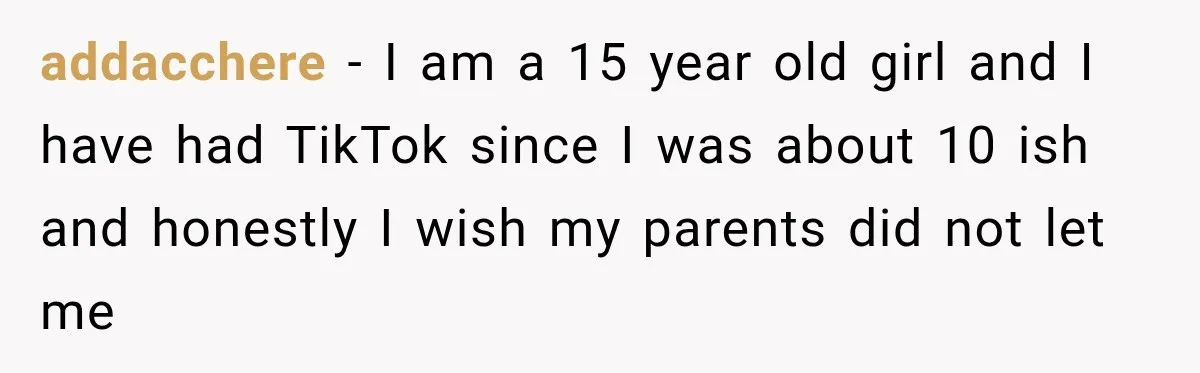 addacchere − I am a 15 year old girl and I have had TikTok since I was about 10 ish and honestly I wish my parents did not let me