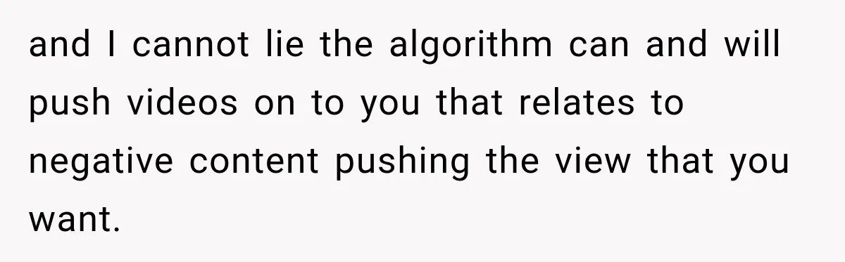 and I cannot lie the algorithm can and will push videos on to you that relates to negative content pushing the view that you want.