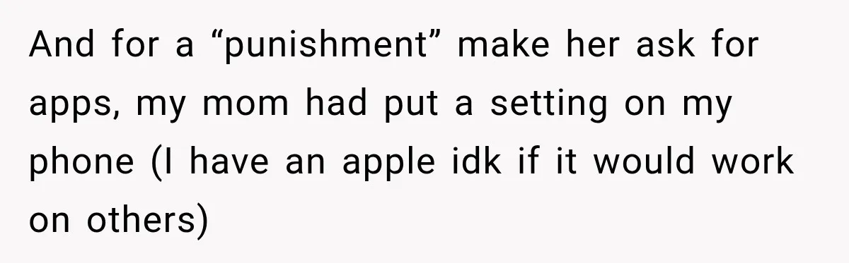 And for a “punishment” make her ask for apps, my mom had put a setting on my phone (I have an apple idk if it would work on others)
