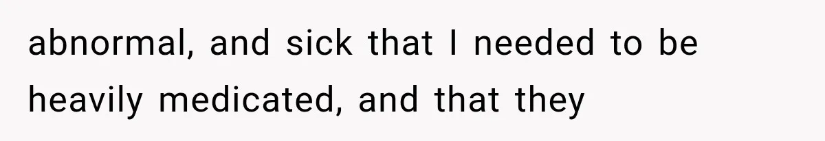 abnormal, and sick that I needed to be heavily medicated, and that they