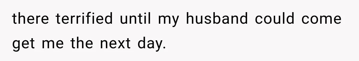 there terrified until my husband could come get me the next day.