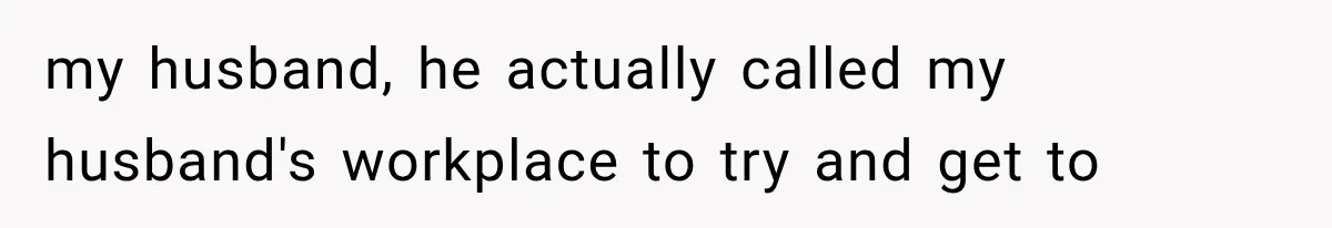 my husband, he actually called my husband's workplace to try and get to
