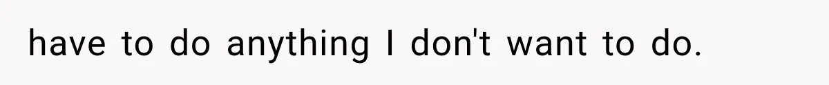 have to do anything I don't want to do.