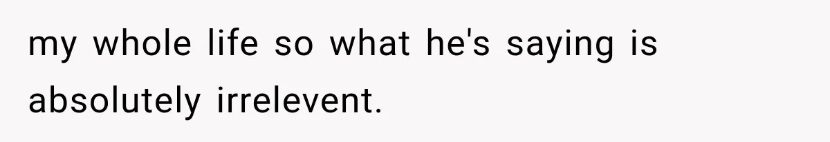 my whole life so what he's saying is absolutely irrelevent.